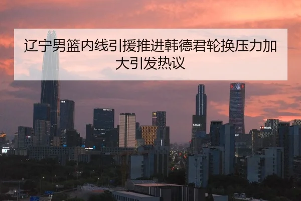 辽宁男篮内线引援推进韩德君轮换压力加大引发热议